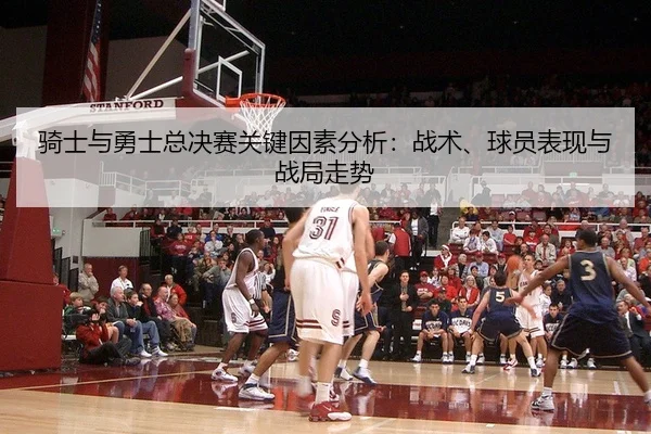 骑士与勇士总决赛关键因素分析：战术、球员表现与战局走势